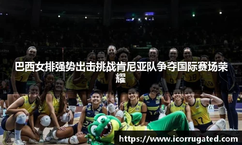 巴西女排强势出击挑战肯尼亚队争夺国际赛场荣耀